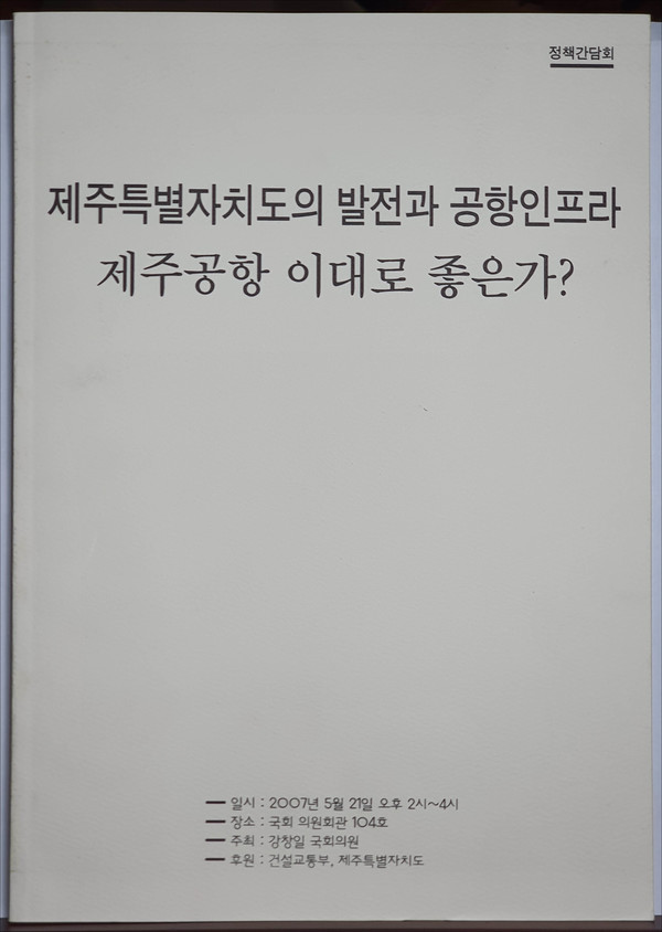 『제주특별자치도의 발전과 공항 인프라 – 제주공항 이대로 좋은가?』, 강창일 국회의원실 정책간담회, 2007년 5월 21일. [사진 제공 - 이양재]최근 서재 자료를 정리하던 중에 2007년 당시 고(故) 김재윤 국회의원실에서 입수한 이 자료가 나왔다. 나는 고 김재윤 의원과 2006년 10월부터 2007년 8월까지 ‘이준열사순국백주년기념사업추진위원회’ 집행위원장 직을 함께 하였고, 2009년 제주로 이주한 것도 고 김재윤 의원의 영향이 컸다.